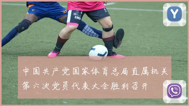 中国共产党国家体育总局直属机关第六次党员代表大会胜利召开