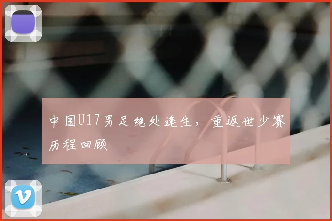 中国U17男足绝处逢生,重返世少赛历程回顾