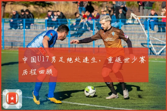 中国U17男足绝处逢生,重返世少赛历程回顾