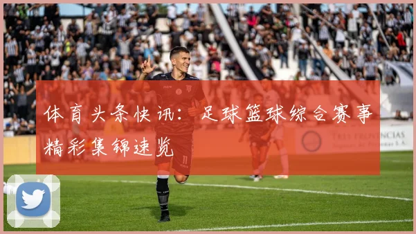 体育头条快讯:足球篮球综合赛事精彩集锦速览