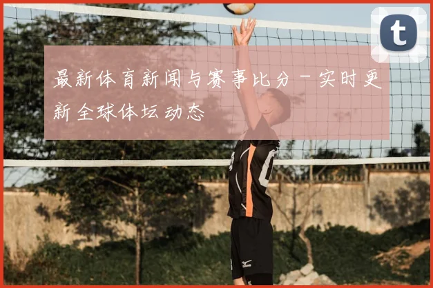 最新体育新闻与赛事比分 - 实时更新全球体坛动态
