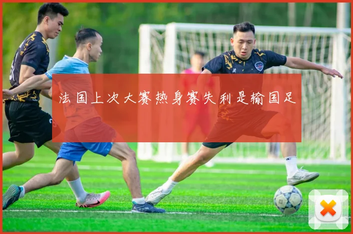 法国上次大赛热身赛失利是输国足