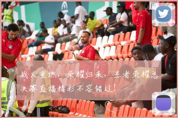 战火重燃,荣耀归来,王者荣耀总决赛直播精彩不容错过!