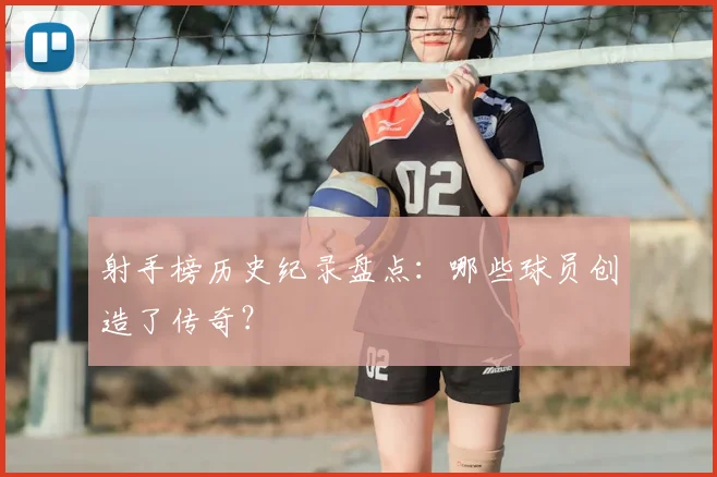 射手榜历史纪录盘点：哪些球员创造了传奇？