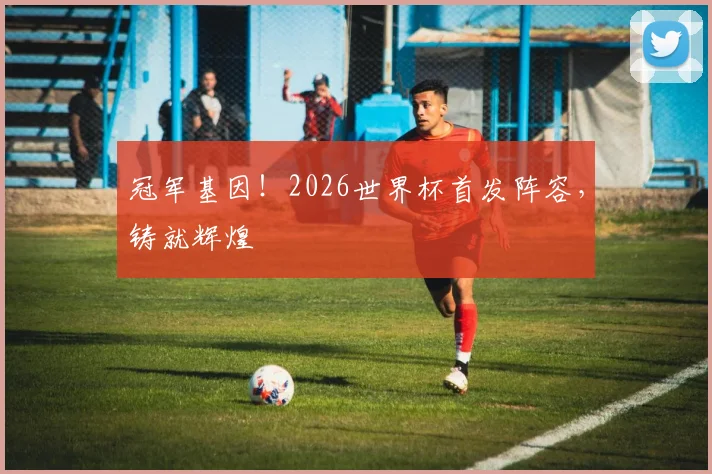 冠军基因!2026世界杯首发阵容,铸就辉煌