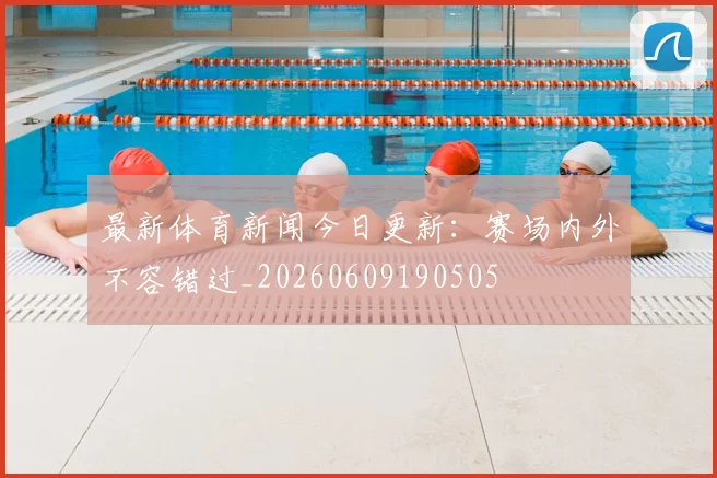 最新体育新闻今日更新:赛场内外不容错过_20260609190505