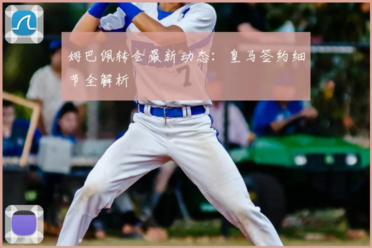 姆巴佩转会最新动态:皇马签约细节全解析