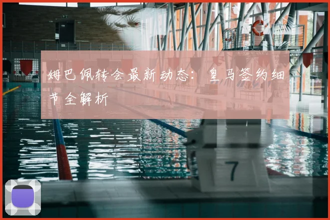 姆巴佩转会最新动态：皇马签约细节全解析