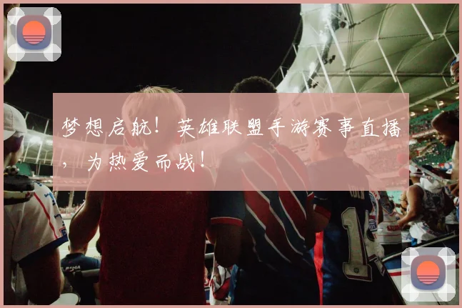 梦想启航！英雄联盟手游赛事直播，为热爱而战！