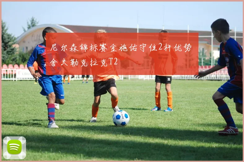 尼尔森锦标赛金施佑守住2杆优势 舍夫勒克拉克T2