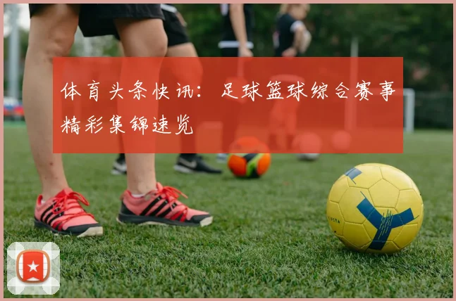 体育头条快讯:足球篮球综合赛事精彩集锦速览